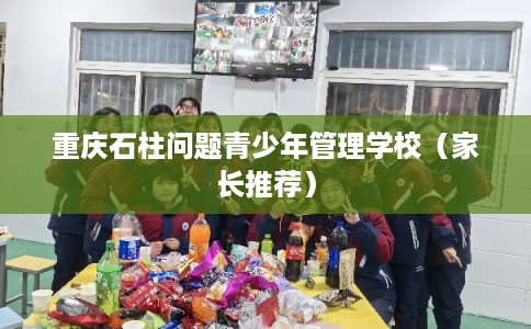 重庆石柱问题青少年管理学校（家长推荐）