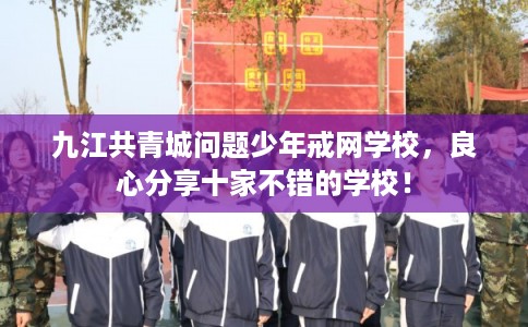 九江共青城问题少年戒网学校，良心分享十家不错的学校！