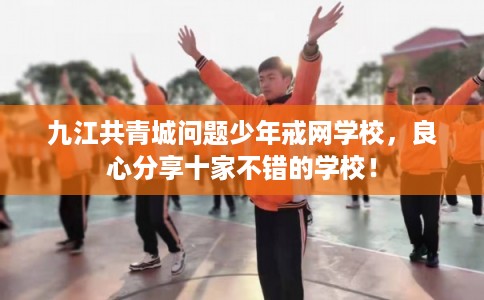 九江共青城问题少年戒网学校，良心分享十家不错的学校！