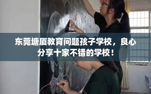 东莞塘厦教育问题孩子学校，良心分享十家不错的学校！