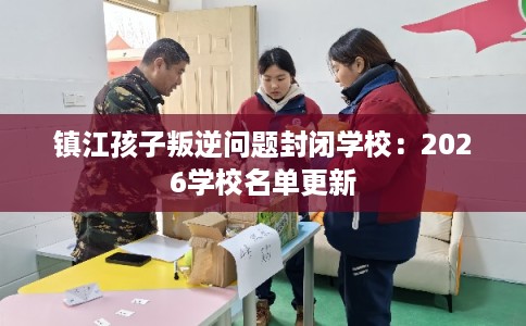 镇江孩子叛逆问题封闭学校：2026学校名单更新