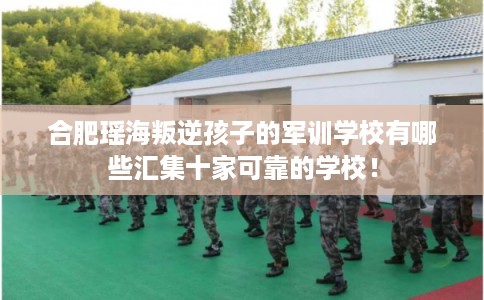 合肥瑶海叛逆孩子的军训学校有哪些汇集十家可靠的学校! 合肥瑶海叛逆孩子的军训学校有哪些汇集十家可靠的学校!