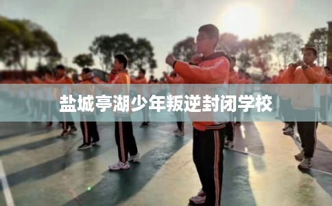 盐城亭湖少年叛逆封闭学校