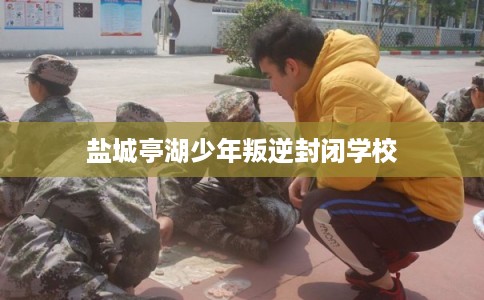 盐城亭湖少年叛逆封闭学校