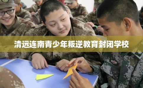 清远连南青少年叛逆教育封闭学校
