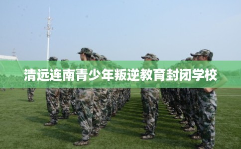 清远连南青少年叛逆教育封闭学校