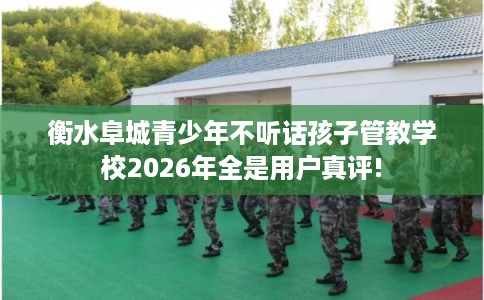 衡水阜城青少年不听话孩子管教学校2026年全是用户真评!