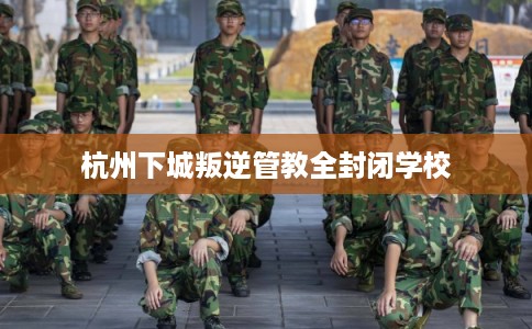 杭州下城叛逆管教全封闭学校