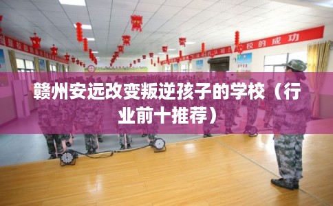赣州安远改变叛逆孩子的学校（行业前十推荐）