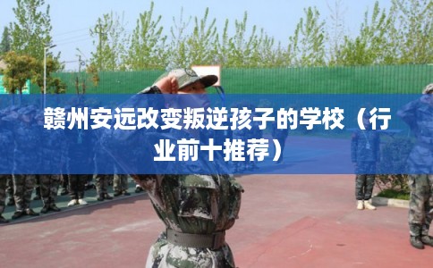 赣州安远改变叛逆孩子的学校（行业前十推荐）