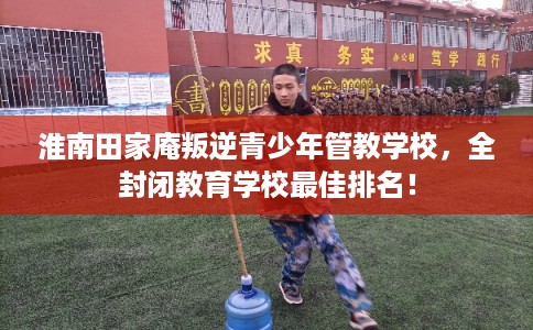 淮南田家庵叛逆青少年管教学校，全封闭教育学校最佳排名！