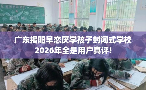 广东揭阳早恋厌学孩子封闭式学校2026年全是用户真评!