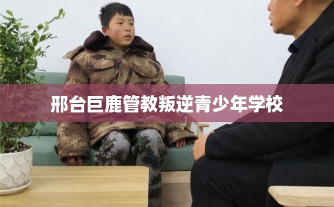 邢台巨鹿管教叛逆青少年学校 邢台巨鹿管教叛逆青少年学校