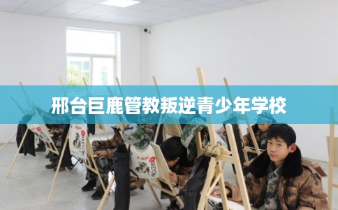 邢台巨鹿管教叛逆青少年学校