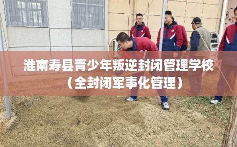 淮南寿县青少年叛逆封闭管理学校（全封闭军事化管理）