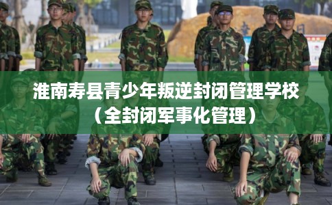淮南寿县青少年叛逆封闭管理学校（全封闭军事化管理）
