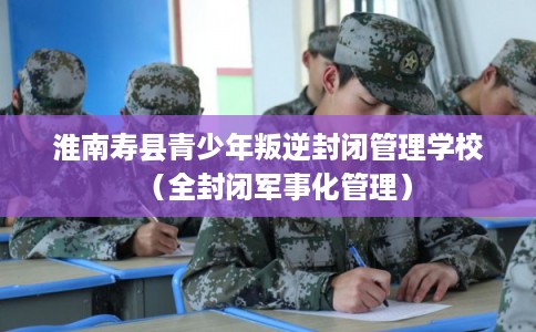 淮南寿县青少年叛逆封闭管理学校（全封闭军事化管理）