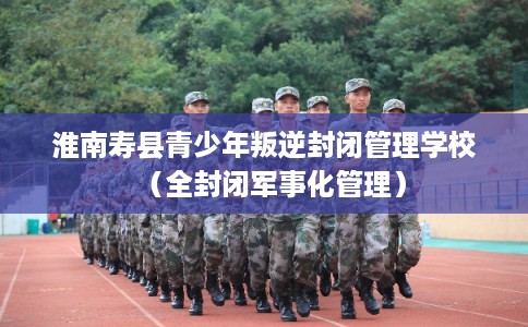 淮南寿县青少年叛逆封闭管理学校（全封闭军事化管理）