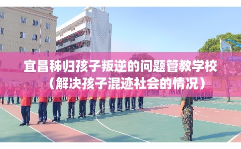 宜昌秭归孩子叛逆的问题管教学校(解决孩子混迹社会的情况) 宜昌秭归孩子叛逆的问题管教学校(解决孩子混迹社会的情况)