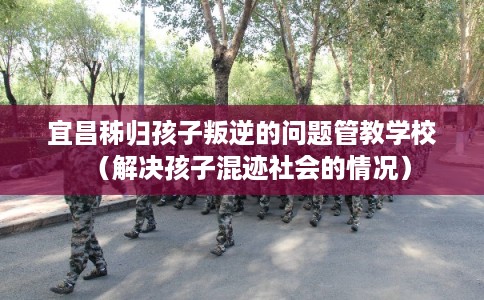 宜昌秭归孩子叛逆的问题管教学校(解决孩子混迹社会的情况) 宜昌秭归孩子叛逆的问题管教学校(解决孩子混迹社会的情况)