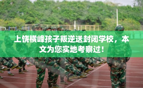 上饶横峰孩子叛逆送封闭学校，本文为您实地考察过！