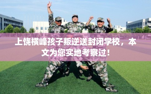 上饶横峰孩子叛逆送封闭学校，本文为您实地考察过！