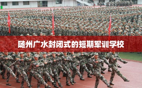 随州广水封闭式的短期军训学校 随州广水封闭式的短期军训学校