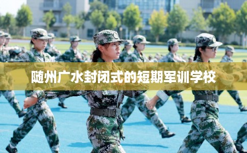 随州广水封闭式的短期军训学校 随州广水封闭式的短期军训学校