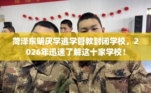 菏泽东明厌学逃学管教封闭学校，2026年迅速了解这十家学校！