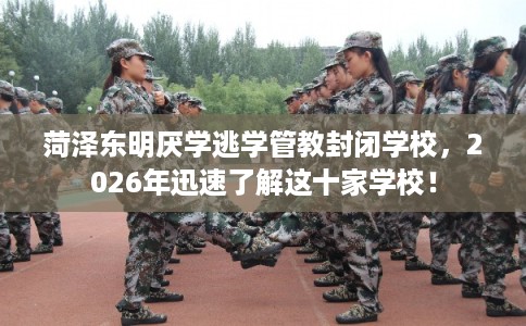 菏泽东明厌学逃学管教封闭学校，2026年迅速了解这十家学校！