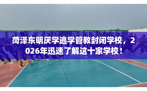 菏泽东明厌学逃学管教封闭学校，2026年迅速了解这十家学校！