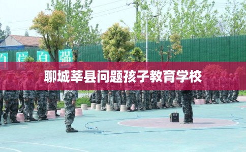 聊城莘县问题孩子教育学校 聊城莘县问题孩子教育学校