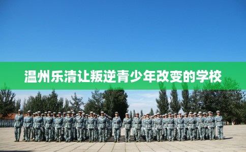 温州乐清让叛逆青少年改变的学校