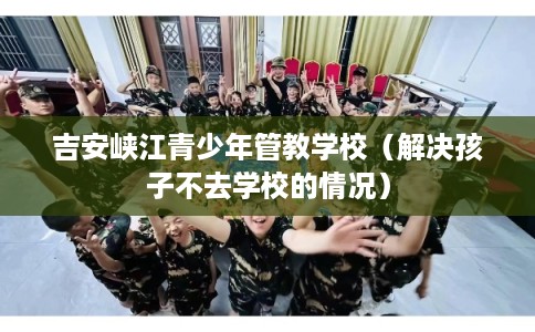 吉安峡江青少年管教学校（解决孩子不去学校的情况）