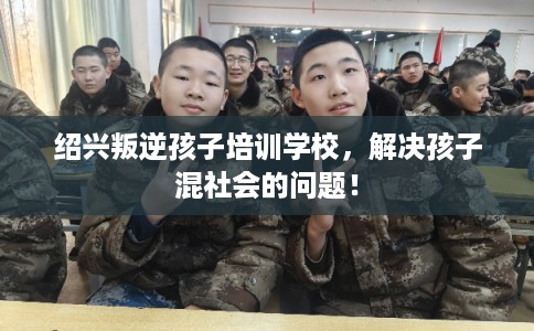 绍兴叛逆孩子培训学校，解决孩子混社会的问题！