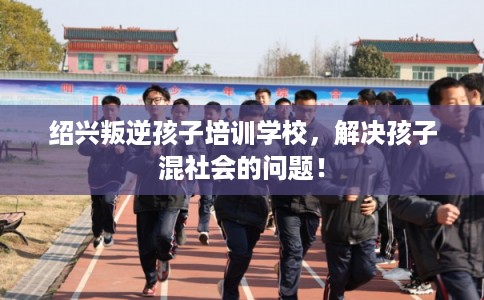 绍兴叛逆孩子培训学校，解决孩子混社会的问题！