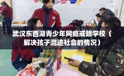 武汉东西湖青少年网瘾戒除学校（解决孩子混迹社会的情况）