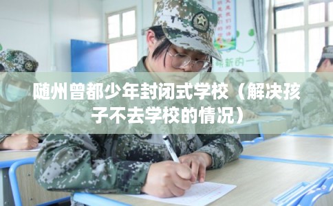 随州曾都少年封闭式学校(解决孩子不去学校的情况) 随州曾都少年封闭式学校(解决孩子不去学校的情况)
