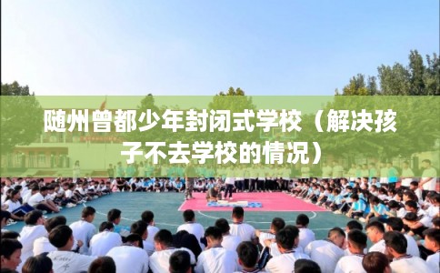 随州曾都少年封闭式学校(解决孩子不去学校的情况) 随州曾都少年封闭式学校(解决孩子不去学校的情况)
