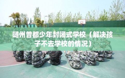 随州曾都少年封闭式学校(解决孩子不去学校的情况) 随州曾都少年封闭式学校(解决孩子不去学校的情况)