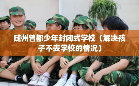 随州曾都少年封闭式学校（解决孩子不去学校的情况）