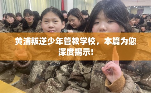 黄浦叛逆少年管教学校，本篇为您深度揭示!