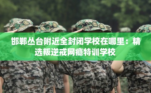 邯郸丛台附近全封闭学校在哪里：精选叛逆戒网瘾特训学校