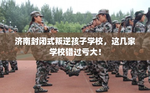 济南封闭式叛逆孩子学校,这几家学校错过亏大! 济南封闭式叛逆孩子学校,这几家学校错过亏大!