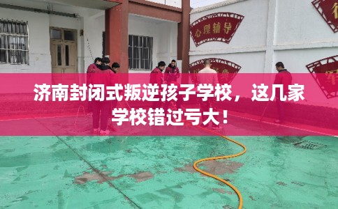 济南封闭式叛逆孩子学校，这几家学校错过亏大！