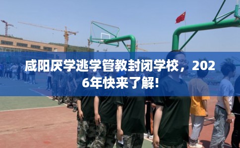 咸阳厌学逃学管教封闭学校，2026年快来了解!
