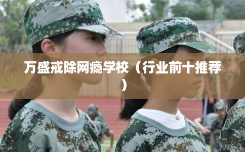 万盛戒除网瘾学校(行业前十推荐) 万盛戒除网瘾学校(行业前十推荐)
