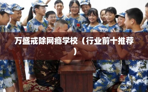 万盛戒除网瘾学校(行业前十推荐) 万盛戒除网瘾学校(行业前十推荐)
