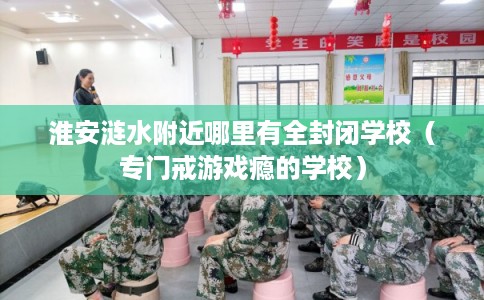 淮安涟水附近哪里有全封闭学校(专门戒游戏瘾的学校) 淮安涟水附近哪里有全封闭学校(专门戒游戏瘾的学校)