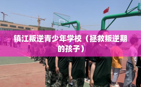 镇江叛逆青少年学校（拯救叛逆期的孩子）